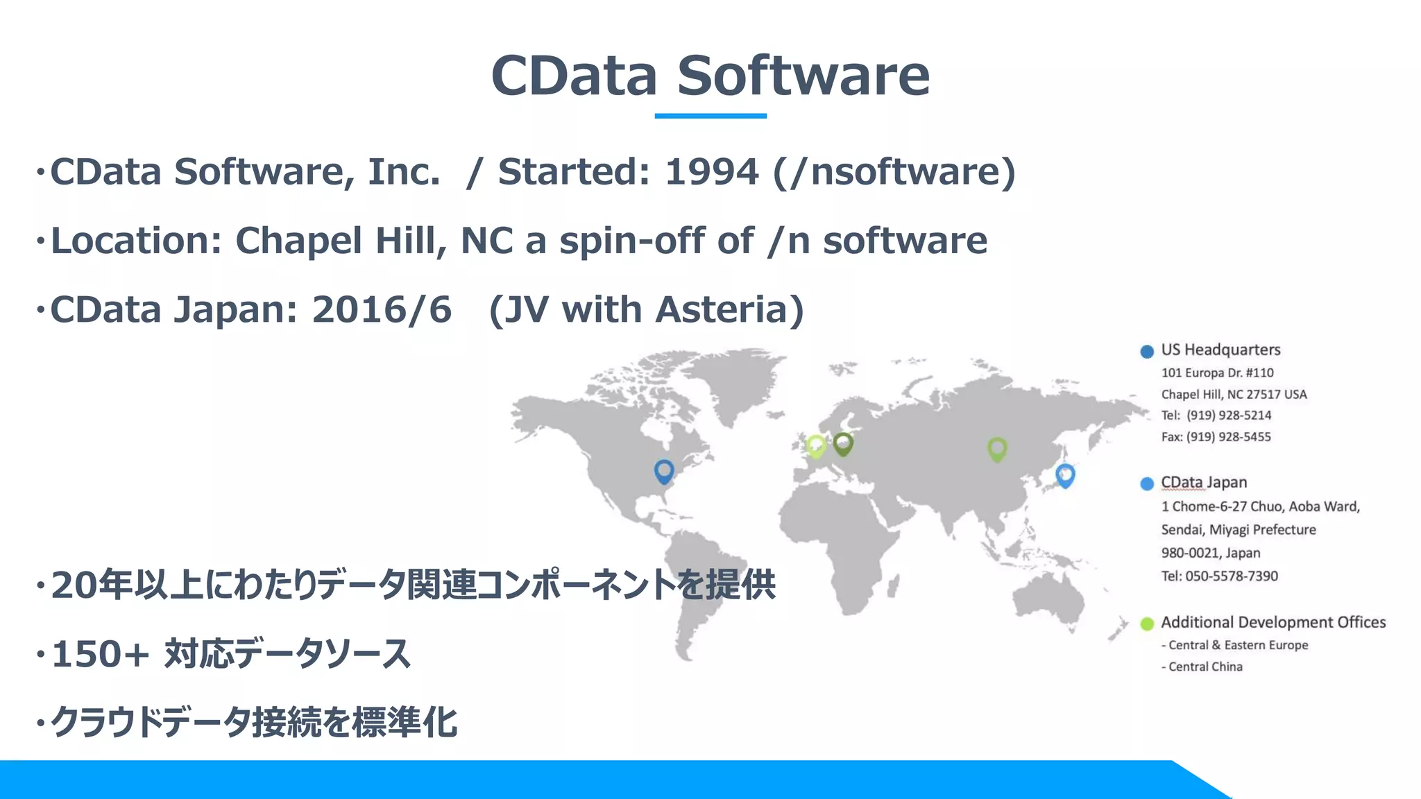 CData Software
・CData Software, Inc. / Started: 1994 (/nsoftware)
・Location: Chapel Hill, NC a spin-off of /n software
・CData Japan: 2016/6 (JV with Asteria)
・20年以上にわたりデータ関連コンポーネントを提供
・150+ 対応データソース
・クラウドデータ接続を標準化
 