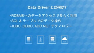 Data Driver とは何か?
•RDBMSへのデータアクセスで長らく利用
•SQL & テーブルでのデータ操作
•JDBC, ODBC, ADO.NET テクノロジー
ADO.NET ODATAJDBCODBC
 