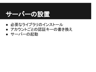 サーバーの設置
● 必要なライブラリのインストール
● アカウントごとの認証キーの書き換え
● サーバーの起動
 