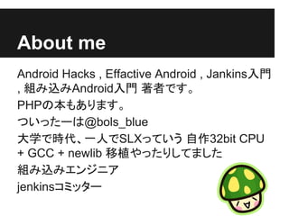 About me
Android Hacks , Effactive Android , Jankins入門
, 組み込みAndroid入門 著者です。
PHPの本もあります。
ついったーは@bols_blue
大学で時代、一人でSLXっていう 自作32bit CPU
+ GCC + newlib 移植やったりしてました
組み込みエンジニア
jenkinsコミッター
 