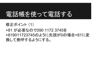 電話帳を使って電話する
修正ポイント （1）
+81 が必要なので090 1172 3745を
+819011723745のように先頭が0の場合+81に変
換して発呼するようにする。
 