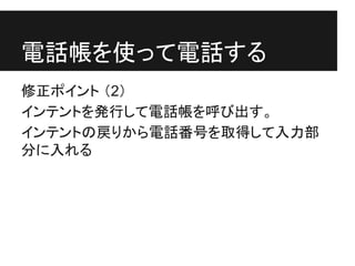 電話帳を使って電話する
修正ポイント （2）
インテントを発行して電話帳を呼び出す。
インテントの戻りから電話番号を取得して入力部
分に入れる
 
