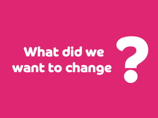 What did we
want to change

?

 