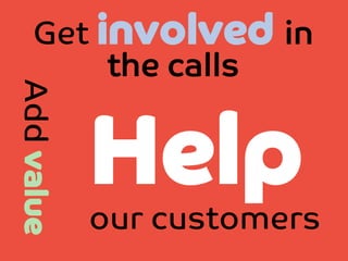 Add value

Get involved in
the calls

Help 

our customers

 