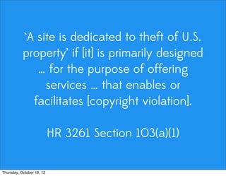 `A site is dedicated to theft of U.S.
property’ if [it] is primarily designed
… for the purpose of offering
services … that enables or
facilitates [copyright violation].
HR 3261 Section 103(a)(1)
Thursday, October 18, 12
 