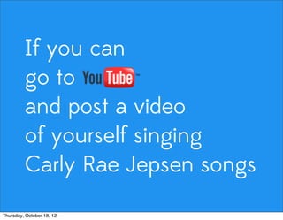 If you can
go to
and post a video
of yourself singing
Carly Rae Jepsen songs
Thursday, October 18, 12
 