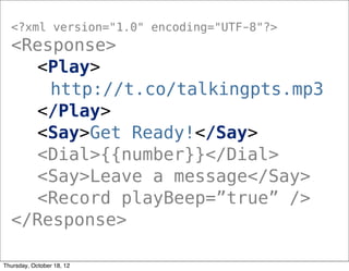 <?xml version="1.0" encoding="UTF-8"?>
<Response>
<Play>
http://t.co/talkingpts.mp3
</Play>
<Say>Get Ready!</Say>
<Dial>{{number}}</Dial>
<Say>Leave a message</Say>
<Record playBeep=”true” />
</Response>
Thursday, October 18, 12
 