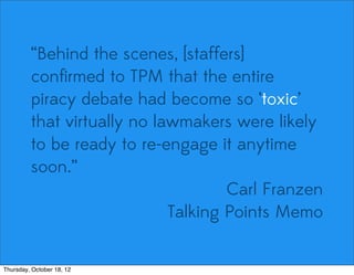 “Behind the scenes, [staffers]
conﬁrmed to TPM that the entire
piracy debate had become so ‘toxic’
that virtually no lawmakers were likely
to be ready to re-engage it anytime
soon.”
Carl Franzen
Talking Points Memo
Thursday, October 18, 12
 