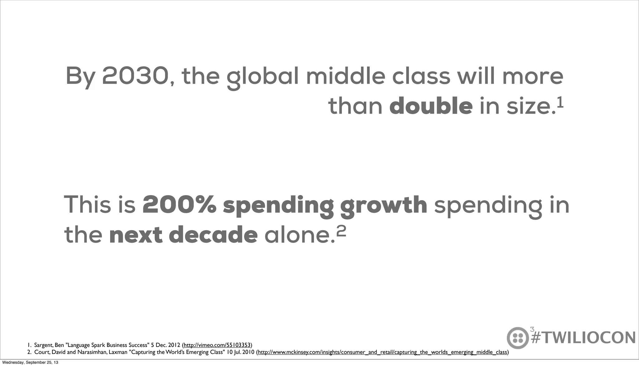 #TWILIOCON
By 2030, the global middle class will more
than double in size.1
This is 200% spending growth spending in
the next decade alone.2
1. Sargent, Ben "Language Spark Business Success" 5 Dec. 2012 (http://vimeo.com/55103353)
2. Court, David and Narasimhan, Laxman "Capturing the World’s Emerging Class" 10 Jul. 2010 (http://www.mckinsey.com/insights/consumer_and_retail/capturing_the_worlds_emerging_middle_class)
Wednesday, September 25, 13
 