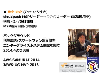 オープニング
●  ⽐比企  宏之  (ひき  ひろゆき)
cloudpack  MSPリーダー→○○○リーダー  (試験運⽤用中)
構築・24/365運⽤用
MSP運⽤用⾃自動化推進役
バックグラウンド
携帯電話/スマートフォン端末開発
エンタープライズシステム開発を経て
2014.4より現職
AWS  SAMURAI  2014
JAWS-‐‑‒UG  MVP  2013
 