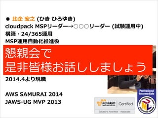オープニング
●  ⽐比企  宏之  (ひき  ひろゆき)
cloudpack  MSPリーダー→○○○リーダー  (試験運⽤用中)
構築・24/365運⽤用
MSP運⽤用⾃自動化推進役
バックグラウンド
携帯電話/スマートフォン端末開発
エンタープライズシステム開発を経て
2014.4より現職
AWS  SAMURAI  2014
JAWS-‐‑‒UG  MVP  2013
懇親会で
是⾮非皆様お話ししましょう
 