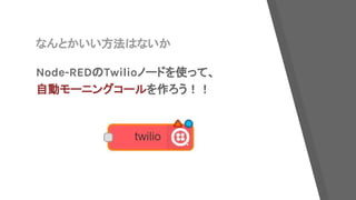 なんとかいい方法はないか
Node-REDのTwilioノードを使って、
自動モーニングコールを作ろう！！
 