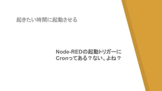 起きたい時間に起動させる
Node-REDの起動トリガーに
Cronってある？ない、よね？
 