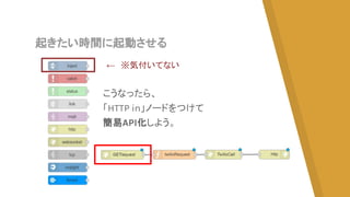 起きたい時間に起動させる
こうなったら、
「HTTP in」ノードをつけて
簡易API化しよう。
←　※気付いてない
 