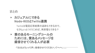 まとめ
▸ カジュアルにできる
Node-REDとTwilio連携
▸ 愛のあるモーニングコールの
ためには、愛あるメッセージを
録音させてくれる人が必要
Twilioは電話応答結果の追跡もできるので、
もうちょっとつくりこめば、再架電もできる？
「おはよう」って声、録音させてください、ぐへへ。。。
 