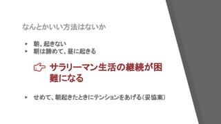 なんとかいい方法はないか
▸ 朝、起きない
▸ 朝は諦めて、昼に起きる
サラリーマン生活の継続が困
難になる
▸ せめて、朝起きたときにテンションをあげる（妥協案）
 