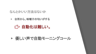 なんとかいい方法はないか
▸ 台所から、味噌汁の匂いがする
自動化は難しい。
▸ 優しい声で自動モーニングコール
 
