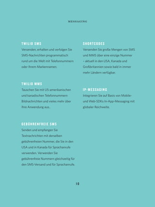 TWILIO SMS
Versenden, erhalten und verfolgen Sie
SMS-Nachrichten programmatisch
rund um die Welt mit Telefonnummern
oder Ihrem Markennamen.
TWILIO MMS
Tauschen Sie mit US-amerikanischen
und kanadischen Telefonnummern
Bildnachrichten und vieles mehr über
Ihre Anwendung aus..
GEBÜHRENFREIE SMS
Senden und empfangen Sie
Textnachrichten mit derselben
gebührenfreien Nummer, die Sie in den
USA und in Kanada für Sprachanrufe
verwenden. Verwenden Sie
gebührenfreie Nummern gleichzeitig für
den SMS-Versand und für Sprachanrufe.
SHORTCODES
Versenden Sie große Mengen von SMS
und MMS über eine einzige Nummer
– aktuell in den USA, Kanada und
Großbritannien sowie bald in immer
mehr Ländern verfügbar.
IP-MESSAGING
Integrieren Sie auf Basis von Mobile-
und Web-SDKs In-App-Messaging mit
globaler Reichweite.
1 0
messaging
 