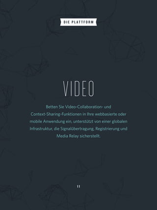 1 1
VIDEOBetten Sie Video-Collaboration- und
Context-Sharing-Funktionen in Ihre webbasierte oder 
mobile Anwendung ein, unterstützt von einer globalen
Infrastruktur, die Signalübertragung, Registrierung und 
Media Relay sicherstellt.
D I E P L A T T F O R M
 