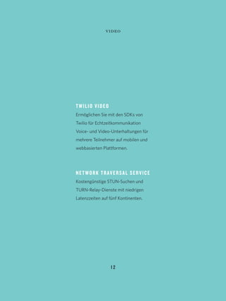 1 2
TWILIO VIDEO
Ermöglichen Sie mit den SDKs von
Twilio für Echtzeitkommunikation
Voice- und Video-Unterhaltungen für
mehrere Teilnehmer auf mobilen und
webbasierten Plattformen.
NETWORK TRAVERSAL SERVICE
Kostengünstige STUN-Suchen und
TURN-Relay-Dienste mit niedrigen
Latenzzeiten auf fünf Kontinenten.
video
 
