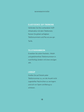 1 6
ELASTISCHES SIP-TRUNKING
Verbinden Sie Ihre vorhandene VoIP-
Infrastruktur mit dem Telefonnetz.
Nutzen Sie global verfügbare
Telefonnummern und Pay-as-you-go-
Tarife.
TELEFONNUMMERN
Erwerben Sie sofort Festnetz-, Mobil-
und gebührenfreie Telefonnummern in
rund fünfzig Ländern mit einer einzigen
API.
LOOKUP
Greifen Sie auf Details jeder
Telefonnummer zu, um die Anzahl nicht
zugestellter Nachrichten zu verringern
und sich vor Spam und Betrug zu
schützen.
konnektivität
 