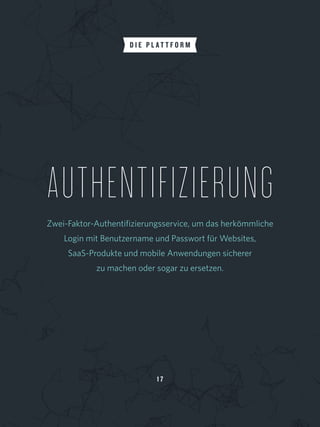 1 7
AUTHENTIFIZIERUNG
Zwei-Faktor-Authentifizierungsservice, um das herkömmliche
Login mit Benutzername und Passwort für Websites,
SaaS-Produkte und mobile Anwendungen sicherer
zu machen oder sogar zu ersetzen.
D I E P L A T T F O R M
 