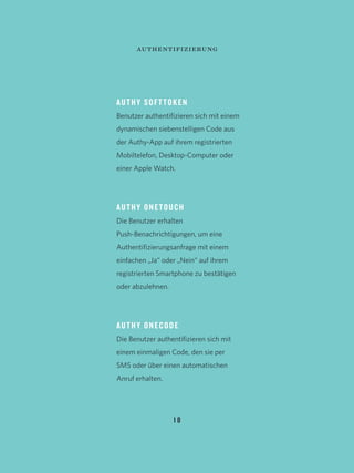 1 8
AUTHY SOFTTOKEN
Benutzer authentifizieren sich mit einem
dynamischen siebenstelligen Code aus
der Authy-App auf ihrem registrierten
Mobiltelefon, Desktop-Computer oder
einer Apple Watch.
AUTHY ONETOUCH
Die Benutzer erhalten
Push-Benachrichtigungen, um eine
Authentifizierungsanfrage mit einem
einfachen „Ja“ oder „Nein“ auf ihrem
registrierten Smartphone zu bestätigen
oder abzulehnen.
AUTHY ONECODE
Die Benutzer authentifizieren sich mit
einem einmaligen Code, den sie per
SMS oder über einen automatischen
Anruf erhalten.
authentifizierung
 