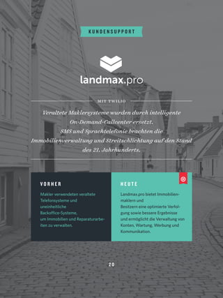 K U N D E N S U P P O R T
Veraltete Maklersysteme wurden durch intelligente
On-Demand-Callcenter ersetzt. 
SMS und Sprachtelefonie brachten die
Immobilienverwaltung und Streitschlichtung auf den Stand
des 21. Jahrhunderts.
mit twilio
V O R H E R
Makler verwendeten veraltete
Telefonsysteme und
uneinheitliche
Backoffice-Systeme, 
um Immobilien und Reparaturarbe-
iten zu verwalten.
H E U T E
Landmax.pro bietet Immobilien-
maklern und
Besitzern eine optimierte Verfol-
gung sowie bessere Ergebnisse
und ermöglicht die Verwaltung von
Konten, Wartung, Werbung und
Kommunikation.
2 0
 