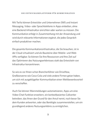 3
Mit Twilio können Entwickler und Unternehmen SMS und Instant
Messaging, Video- oder Sprachtelefonie in Apps einbetten, ohne
eine Backend-Infrastruktur einrichten oder warten zu müssen. Die
Kommunikation erfolgt in Zusammenhang mit der Anwendung und
wird durch relevante Informationen ergänzt, die jedes Gespräch
einfach produktiver machen.
Die gesamte Kommunikationsinfrastruktur, die Sie brauchen, ist in
der Cloud virtualisiert und als Bausteine über Mobile- und Web-
APIs verfügbar. So können Sie Ihre Ressourcen und Ihre Zeit auf
das Optimieren des Nutzungserlebnisses statt das Entwickeln von
Infrastruktur konzentrieren.
So wie es vor Ihnen schon Branchenführer wie DriveNow,
Großkonzerne wie Coca-Cola und viele andere Firmen getan haben,
um sich mit ausgeklügelter Kommunikation einen Wettbewerbsvorteil
zu verschaffen.
Auch Sie können Warnmeldungen automatisieren, Apps um eine
Video-Chat-Funktion erweitern, ein kontextbasiertes Callcenter
betreiben, das Ihnen den Grund für den Anruf nennt, noch bevor Sie
dem Kunden antworten, oder das Benötigte zusammenstellen, um ein
grundlegend anderes Nutzungserlebnis zu ermöglichen.
die entwicklerplattform für kommunikation
 