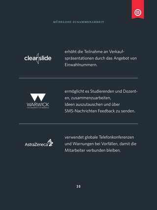 mühelose zusammenarbeit
erhöht die Teilnahme an Verkauf-
spräsentationen durch das Angebot von
Einwahlnummern.
ermöglicht es Studierenden und Dozent-
en, zusammenzuarbeiten,
Ideen auszutauschen und über
SMS-Nachrichten Feedback zu senden.
verwendet globale Telefonkonferenzen
und Warnungen bei Vorfällen, damit die
Mitarbeiter verbunden bleiben.
3 0
 