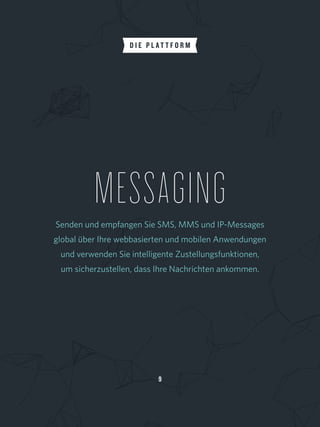MESSAGINGSenden und empfangen Sie SMS, MMS und IP-Messages
global über Ihre webbasierten und mobilen Anwendungen
und verwenden Sie intelligente Zustellungsfunktionen, 
um sicherzustellen, dass Ihre Nachrichten ankommen.
9
D I E P L A T T F O R M
 