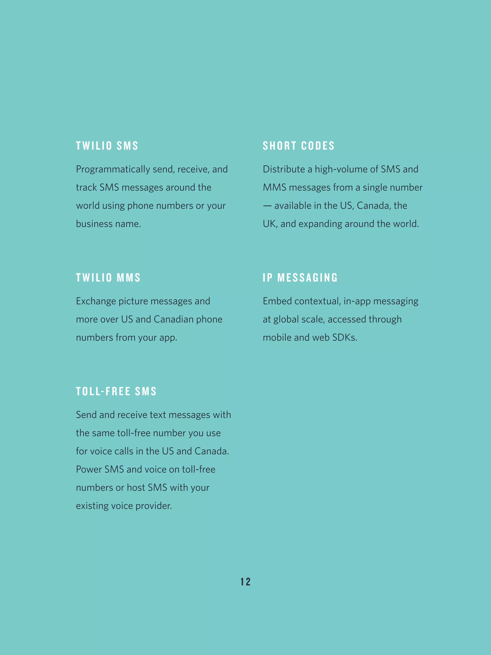 TWILIO SMS
Programmatically send, receive, and
track SMS messages around the
world using phone numbers or your
business name.
TWILIO MMS
Exchange picture messages and
more over US and Canadian phone
numbers from your app.
TOLL-FREE SMS
Send and receive text messages with
the same toll-free number you use
for voice calls in the US and Canada.
Power SMS and voice on toll-free
numbers or host SMS with your
existing voice provider.
SHORT CODES
Distribute a high-volume of SMS and
MMS messages from a single number
— available in the US, Canada, the
UK, and expanding around the world.
IP MESSAGING
Embed contextual, in-app messaging
at global scale, accessed through
mobile and web SDKs.
1 2
 