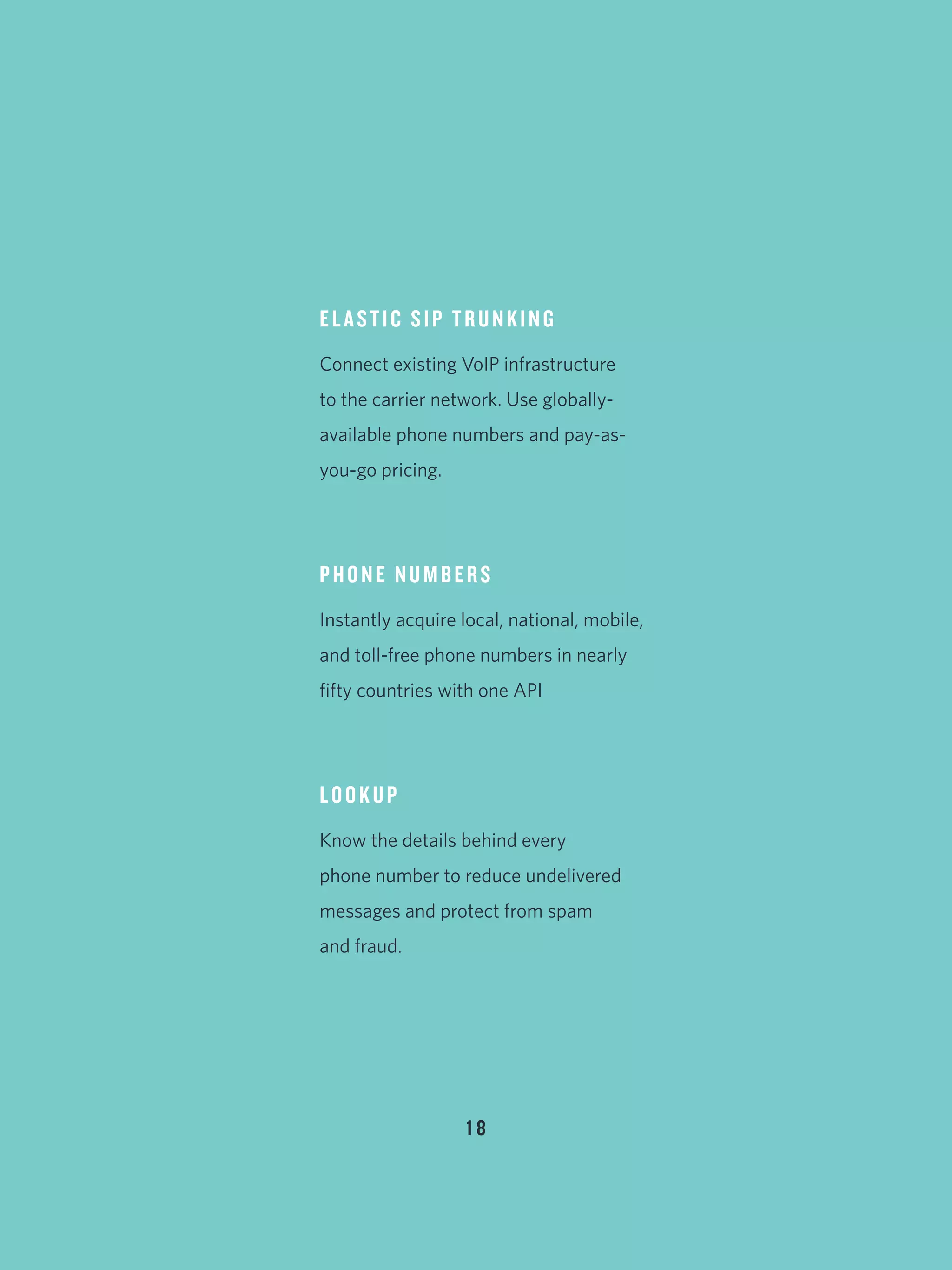 1 8
ELASTIC SIP TRUNKING
Connect existing VoIP infrastructure
to the carrier network. Use globally-
available phone numbers and pay-as-
you-go pricing.
PHONE NUMBERS
Instantly acquire local, national, mobile,
and toll-free phone numbers in nearly
fifty countries with one API
LOOKUP
Know the details behind every
phone number to reduce undelivered
messages and protect from spam
and fraud.
 