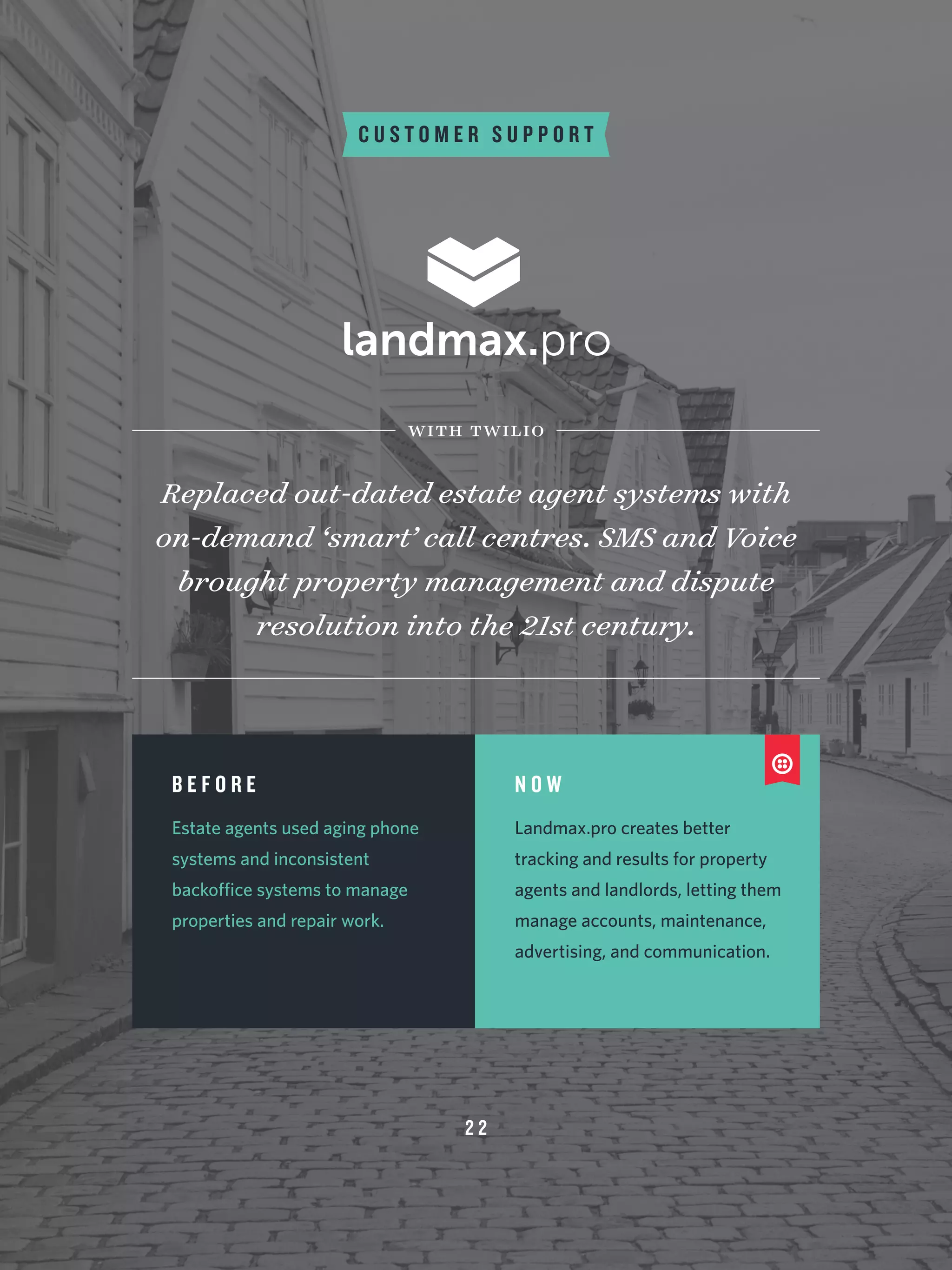 C U S T O M E R S U P P O R T
Replaced out-dated estate agent systems with
on-demand ‘smart’ call centres. SMS and Voice
brought property management and dispute
resolution into the 21st century.
with twilio
B E F O R E
Estate agents used aging phone
systems and inconsistent
backoffice systems to manage
properties and repair work.
N O W
Landmax.pro creates better
tracking and results for property
agents and landlords, letting them
manage accounts, maintenance,
advertising, and communication.
2 2
 