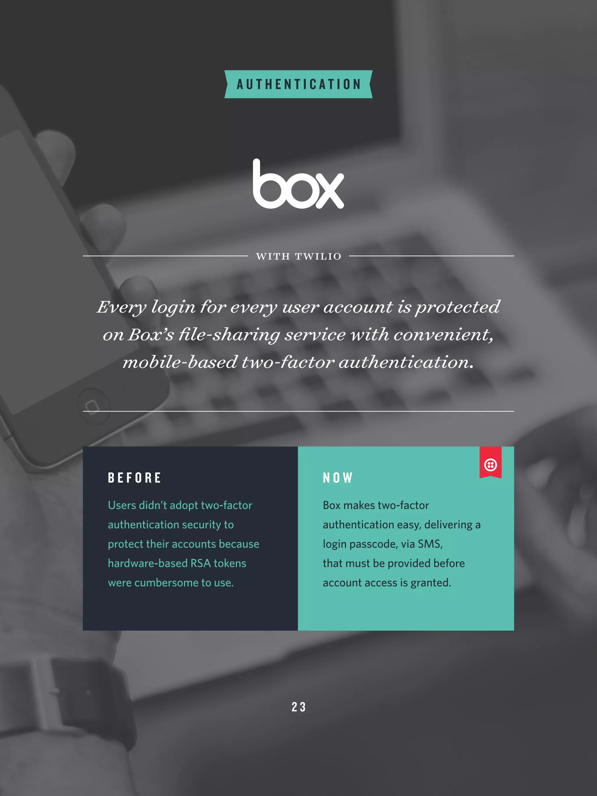 2 3
A U T H E N T I C A T I O N
Every login for every user account is protected
on Box’s file-sharing service with convenient,
mobile-based two-factor authentication.
with twilio
B E F O R E
Users didn’t adopt two-factor
authentication security to
protect their accounts because
hardware-based RSA tokens
were cumbersome to use.
N O W
Box makes two-factor
authentication easy, delivering a
login passcode, via SMS,
that must be provided before
account access is granted.
 