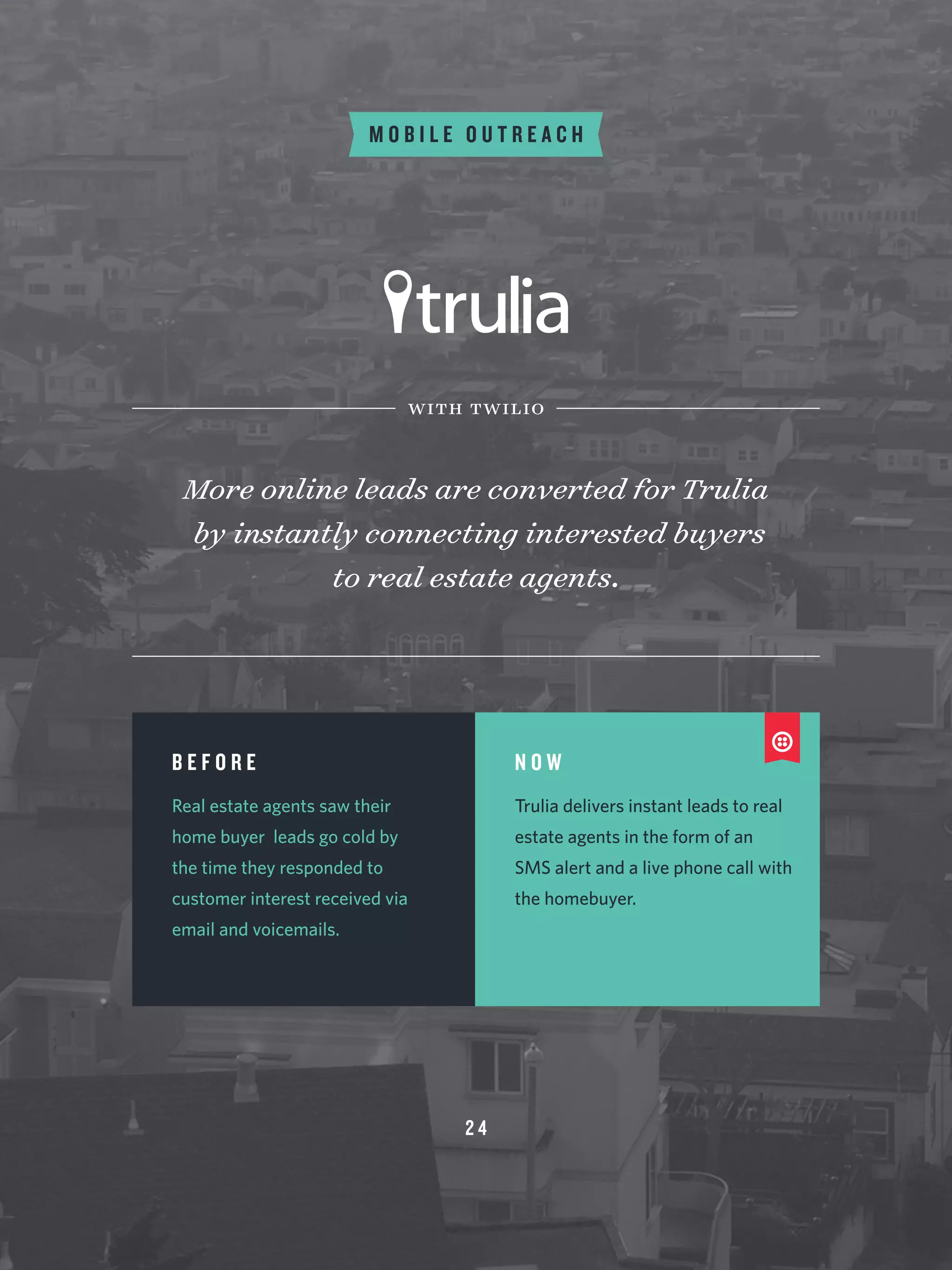 2 4
M O B I L E O U T R E A C H
More online leads are converted for Trulia
by instantly connecting interested buyers
to real estate agents.
with twilio
B E F O R E
Real estate agents saw their
home buyer leads go cold by
the time they responded to
customer interest received via
email and voicemails.
N O W
Trulia delivers instant leads to real
estate agents in the form of an
SMS alert and a live phone call with
the homebuyer.
 