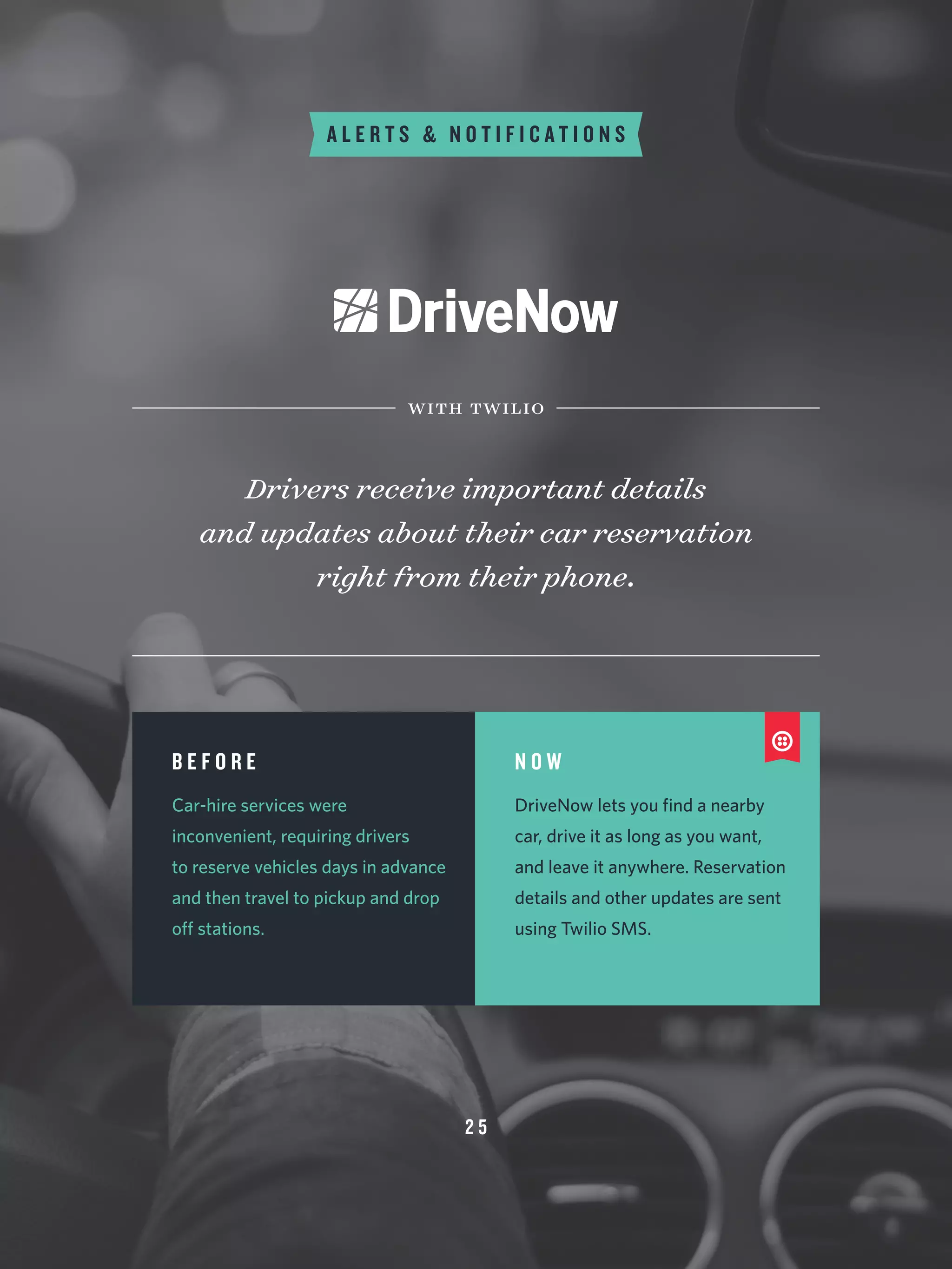 2 5
A L E R T S & N O T I F I C A T I O N S
Drivers receive important details
and updates about their car reservation
right from their phone.
with twilio
B E F O R E
Car-hire services were
inconvenient, requiring drivers
to reserve vehicles days in advance
and then travel to pickup and drop
off stations.
N O W
DriveNow lets you find a nearby
car, drive it as long as you want,
and leave it anywhere. Reservation
details and other updates are sent
using Twilio SMS.
 