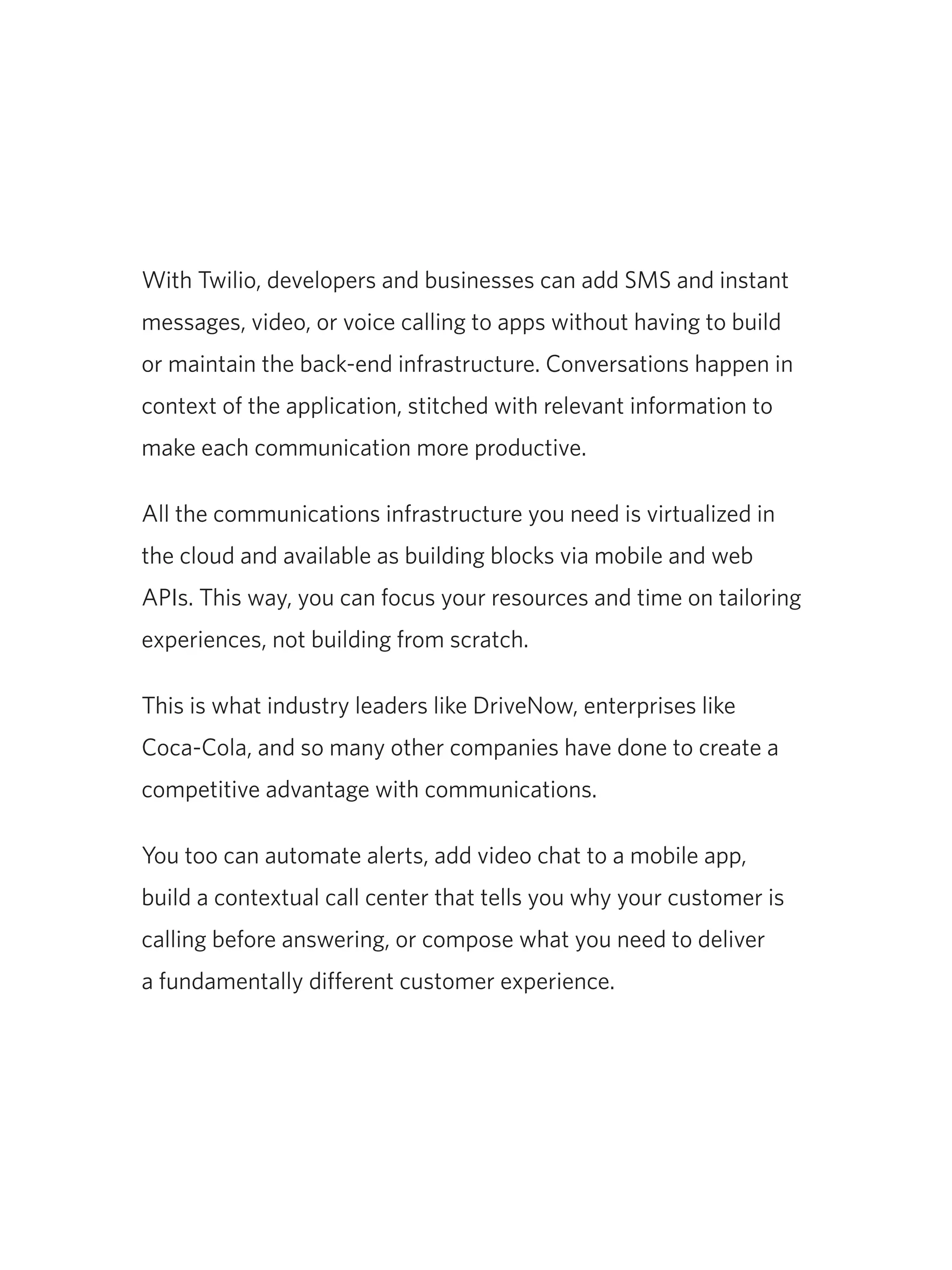 With Twilio, developers and businesses can add SMS and instant
messages, video, or voice calling to apps without having to build
or maintain the back-end infrastructure. Conversations happen in
context of the application, stitched with relevant information to
make each communication more productive.
All the communications infrastructure you need is virtualized in
the cloud and available as building blocks via mobile and web
APIs. This way, you can focus your resources and time on tailoring
experiences, not building from scratch.
This is what industry leaders like DriveNow, enterprises like
Coca-Cola, and so many other companies have done to create a
competitive advantage with communications.
You too can automate alerts, add video chat to a mobile app,
build a contextual call center that tells you why your customer is
calling before answering, or compose what you need to deliver
a fundamentally different customer experience.
 