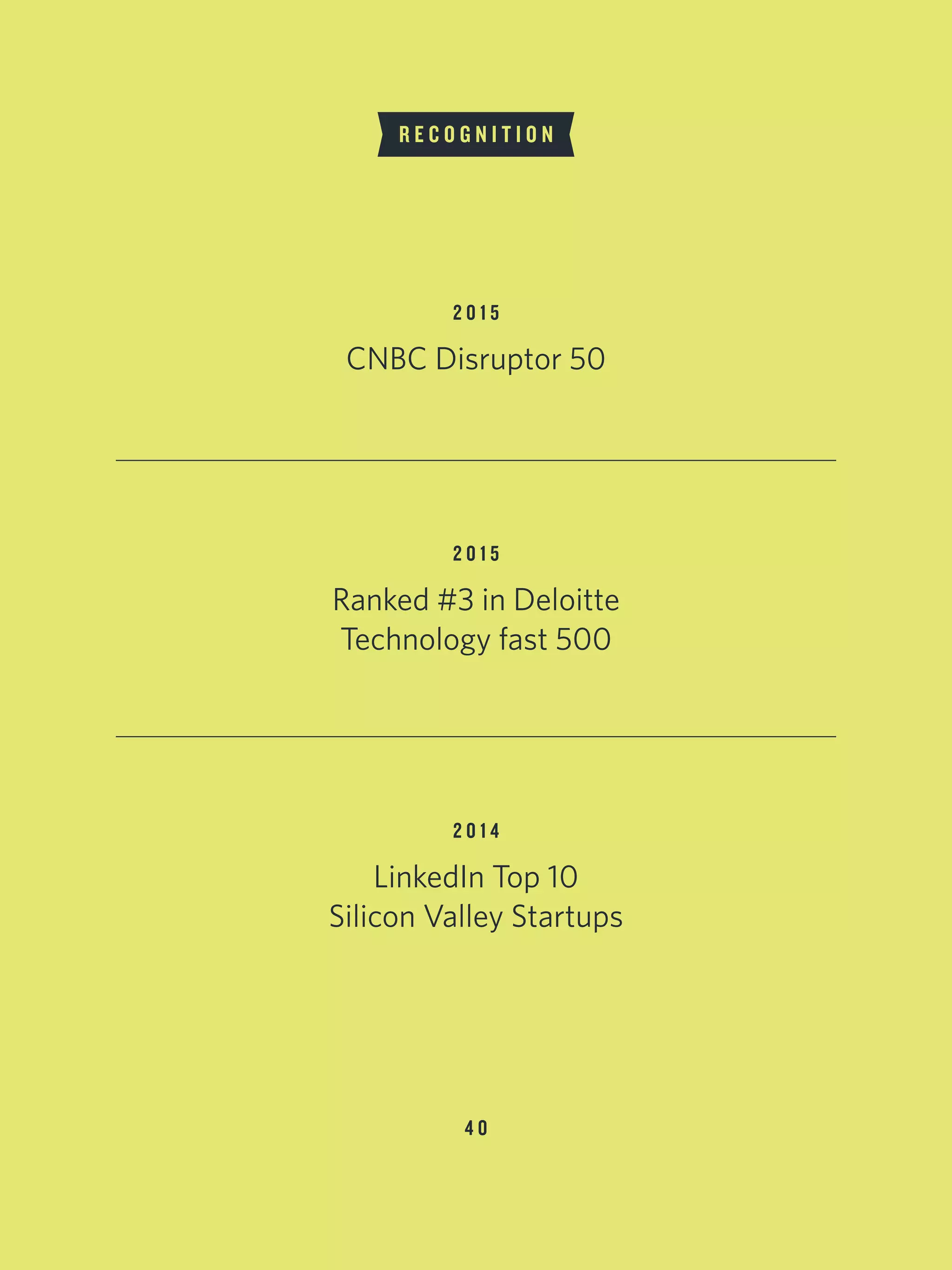 4 0
CNBC Disruptor 50
R E C O G N I T I O N
2 0 1 5
Ranked #3 in Deloitte
Technology fast 500
2 0 1 5
LinkedIn Top 10
Silicon Valley Startups
2 0 1 4
 