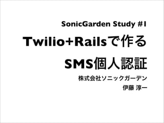 Twilio+Railsで作る
SMS個人認証
株式会社ソニックガーデン
伊藤 淳一
SonicGarden Study #1
 