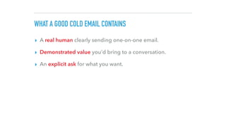 WHAT A GOOD COLD EMAIL CONTAINS
▸ A real human clearly sending one-on-one email.
▸ Demonstrated value you’d bring to a conversation.
▸ An explicit ask for what you want.
 