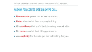 MISSION: UPGRADE EARLY COLD CONTACT TO WARM INTERNAL REFERRAL
AGENDA FOR COFFEE DATE OR SKYPE CALL
▸ Demonstrate you’re not an axe murderer.
▸ Listen about what the company is doing.
▸ Give evidence that you’d be interesting to work with.
▸ Do recon on what their hiring process is.
▸ Ask explicitly for them to get the ball rolling for you.
 