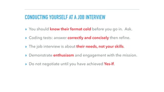 CONDUCTING YOURSELF AT A JOB INTERVIEW
▸ You should know their format cold before you go in. Ask.
▸ Coding tests: answer correctly and concisely then reﬁne.
▸ The job interview is about their needs, not your skills.
▸ Demonstrate enthusiasm and engagement with the mission.
▸ Do not negotiate until you have achieved Yes-If.
 
