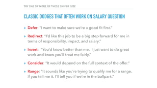 TRY ONE OR MORE OF THESE ON FOR SIZE
CLASSIC DODGES THAT OFTEN WORK ON SALARY QUESTION
▸ Defer: “I want to make sure we’re a good ﬁt ﬁrst.”
▸ Redirect: “I’d like this job to be a big step forward for me in
terms of responsibility, impact, and salary.”
▸ Invert: “You’d know better than me. I just want to do great
work and know you’ll treat me fairly.”
▸ Consider: “It would depend on the full context of the offer.”
▸ Range: “It sounds like you’re trying to qualify me for a range.
If you tell me it, I’ll tell you if we’re in the ballpark.”
 