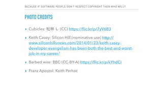 BECAUSE IF SOFTWARE PEOPLE DON’T RESPECT COPYRIGHT THEN WHO WILL?
PHOTO CREDITS
▸ Cubicles: (CC) https://ﬂic.kr/p/7yV6B3
▸ Keith Casey: Silicon Hill (nominative use) http://
www.siliconhillsnews.com/2014/01/23/keith-casey-
developer-evangelism-has-been-both-the-best-and-worst-
job-in-my-career/
▸ Barbed wire: BBC (CC-BY-A) https://ﬂic.kr/p/kYhdCi
▸ Franz Apostol: Keith Perhac
 