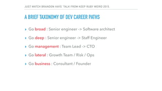 JUST WATCH BRANDON HAYS’ TALK FROM KEEP RUBY WEIRD 2015.
A BRIEF TAXONOMY OF DEV CAREER PATHS
▸ Go broad : Senior engineer -> Software architect
▸ Go deep : Senior engineer -> Staff Engineer
▸ Go management : Team Lead -> CTO
▸ Go lateral : Growth Team / Risk / Ops
▸ Go business : Consultant / Founder
 