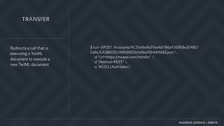 ANDREW JORDAN | AMEYA
$ curl -XPOST /Accounts/AC25e16e9a716a4a1786a7c83f58e30482/
Calls/CA386025c9bf5d6052a1d1ea42b4d16662.json 
-d "Url=https://myapp.com/transfer" 
-d "Method=POST" 
-u 'AC123:{AuthToken}'
Redirects a call that is
executing a TwiML
document to execute a
new TwiML document
TRANSFER
 