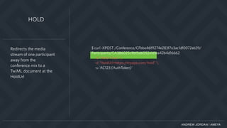 ANDREW JORDAN | AMEYA
$ curl -XPOST /Conference/CFbbe46ff1274e283f7e3ac1df0072ab39/
Participants/CA386025c9bf5d6052a1d1ea42b4d16662
-d "Hold=True" 
-d "HoldUrl=https://myapp.com/hold" 
-u 'AC123:{AuthToken}'
Redirects the media
stream of one participant
away from the
conference mix to a
TwiML document at the
HoldUrl
HOLD
 