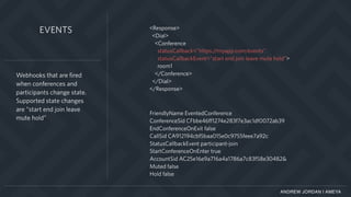 ANDREW JORDAN | AMEYA
Webhooks that are fired
when conferences and
participants change state.
Supported state changes
are “start end join leave
mute hold”
EVENTS <Response>
<Dial>
<Conference
statusCallback="https://myapp.com/events"
statusCallbackEvent="start end join leave mute hold”>
room1
</Conference>
</Dial>
</Response>
FriendlyName EventedConference
ConferenceSid CFbbe46ff1274e283f7e3ac1df0072ab39
EndConferenceOnExit false
CallSid CA912194cbf5baa015e0c9755feee7a92c
StatusCallbackEvent participant-join
StartConferenceOnEnter true
AccountSid AC25e16e9a716a4a1786a7c83f58e30482&
Muted false
Hold false
 