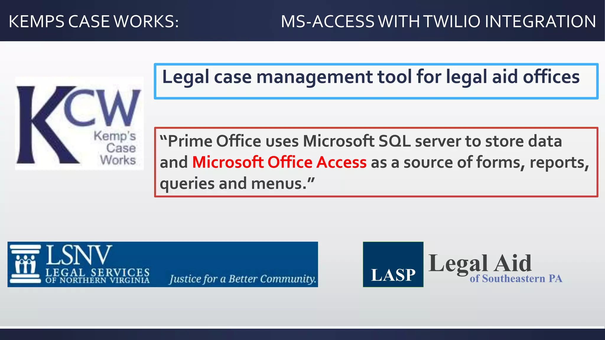 KEMPS CASEWORKS: MS-ACCESSWITHTWILIO INTEGRATION
Legal case management tool for legal aid offices
“Prime Office uses Microsoft SQL server to store data
and Microsoft Office Access as a source of forms, reports,
queries and menus.”
Legal Aidof Southeastern PALASP
 